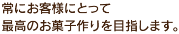 常にお客様にとって最高のお菓子作りを目指します。